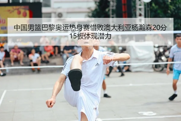 中国男篮巴黎奥运热身赛惜败澳大利亚杨瀚森20分15板体现潜力